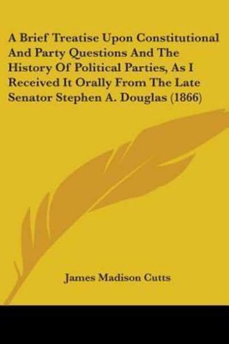 A Brief Treatise Upon Constitutional And Party Questions And The History Of Political Parties, As I Received It Orally From The Late Senator Stephen A. Douglas (1866)
