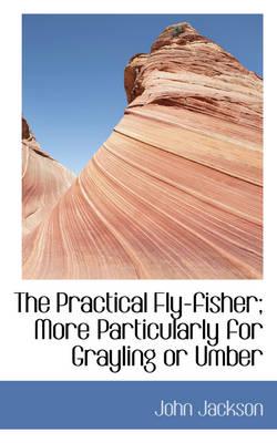 The Practical Fly-Fisher; More Particularly for Grayling or Umber