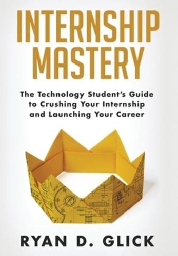 Internship Mastery: The Technology Student's Guide to Crushing Your Internship and Launching Your Career