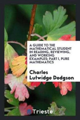 A Guide to the Mathematical Student in Reading, Reviewing, and Working Examples; Part I, Pure Mathematics