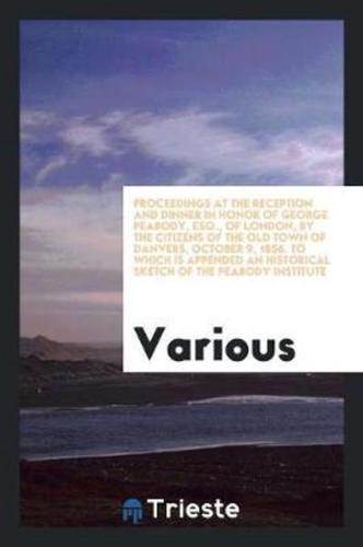 Proceedings at the Reception and Dinner in Honor of George Peabody, Esq., of London, by the Citizens of the Old Town of Danvers, October 9, 1856. To Which Is Appended an Historical Sketch of the Peabody Institute