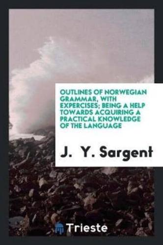 Outlines of Norwegian Grammar, With Expercises; Being a Help Towards Acquiring a Practical Knowledge of the Language