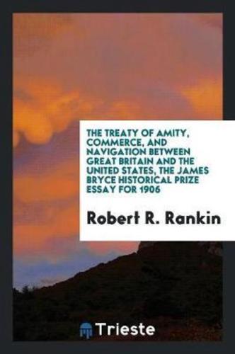 The Treaty of Amity, Commerce, and Navigation between Great Britain and the United States, the James Bryce Historical Prize Essay for 1906