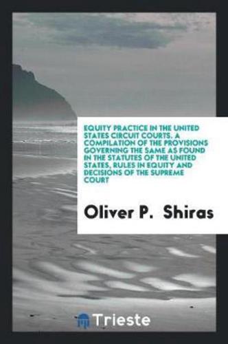 Equity Practice in the United States Circuit Courts. A Compilation of the Provisions Governing the Same as Found in the Statutes of the United States, Rules in Equity and Decisions of the Supreme Court