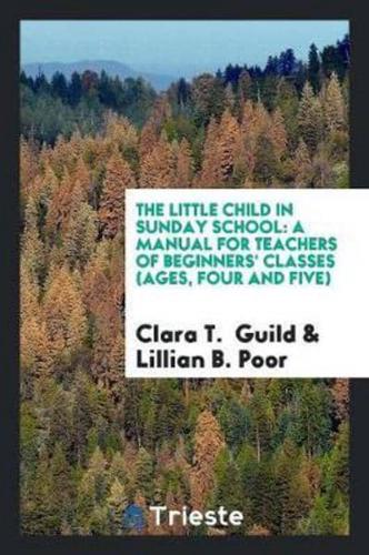 The Little Child in Sunday School: A Manual for Teachers of Beginners' Classes (Ages, Four and Five)