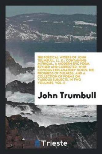 The Poetical Works of John Trumbull, LL. D.: Containing M'Fingal, a Modern Epic Poem, Revised and Corrected, with Copious Explanatory Notes: The Progress of Dulness; And a Collection of Poems on Various Subjects, In Two Volumes. Vol. II