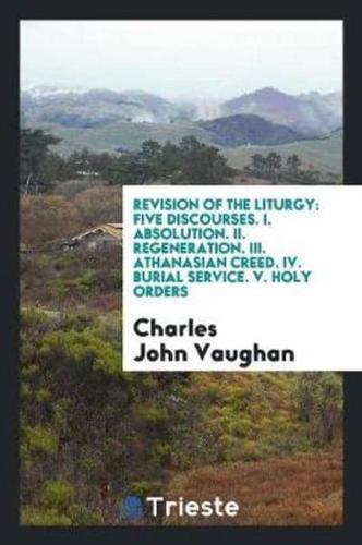 Revision of the Liturgy: Five Discourses. I. Absolution. II. Regeneration. III. Athanasian Creed. IV. Burial Service. V. Holy Orders