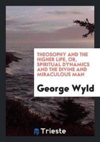 Theosophy and the Higher Life, Or, Spiritual Dynamics and the Divine and Miraculous Man