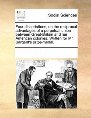 Four dissertations, on the reciprocal advantages of a perpetual union between Great-Britain and her American colonies. Written for Mr. Sargent's prize-medal.