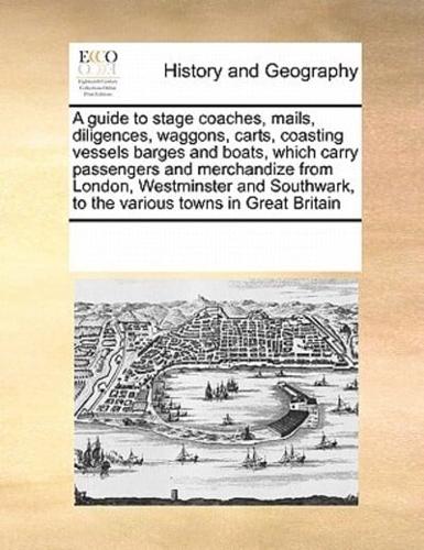 A guide to stage coaches, mails, diligences, waggons, carts, coasting vessels barges and boats, which carry passengers and merchandize from London, Westminster and Southwark, to the various towns in Great Britain