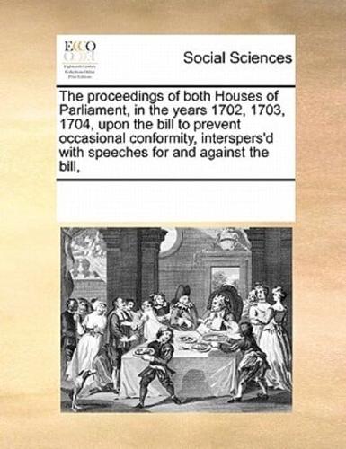The proceedings of both Houses of Parliament, in the years 1702, 1703, 1704, upon the bill to prevent occasional conformity, interspers'd with speeches for and against the bill,