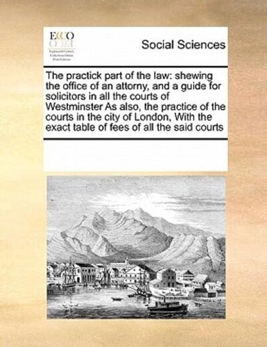 The practick part of the law: shewing the office of an attorny, and a guide for solicitors in all the courts of Westminster  As also, the practice of the courts in the city of London,  With the exact table of fees of all the said courts