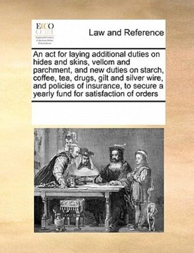 An act for laying additional duties on hides and skins, vellom and parchment, and new duties on starch, coffee, tea, drugs, gilt and silver wire, and policies of insurance, to secure a yearly fund for satisfaction of orders