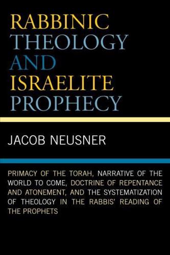 Rabbinic Theology and Israelite Prophecy: Primacy of the Torah, Narrative of the World to Come, Doctrine of Repentance and Atonement, and the Systematization of Theology in the Rabbis' Reading of the Prophets