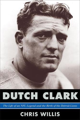 Dutch Clark: The Life of an NFL Legend and the Birth of the Detroit Lions