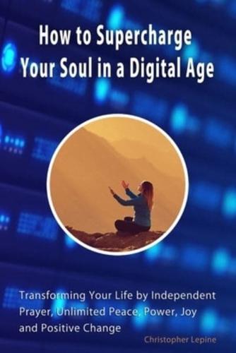 How to Supercharge Your Soul in a Digital Age: Transforming Your Life by Independent Prayer, Unlimited Peace, Power, Joy, and Positive Change