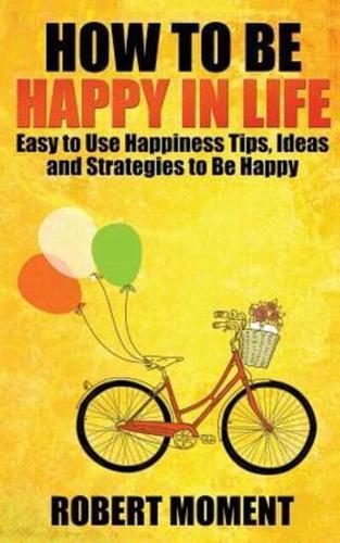 How to Be Happy in Life: Easy to  Use Happiness Tips, Ideas and Strategies to Be Happy