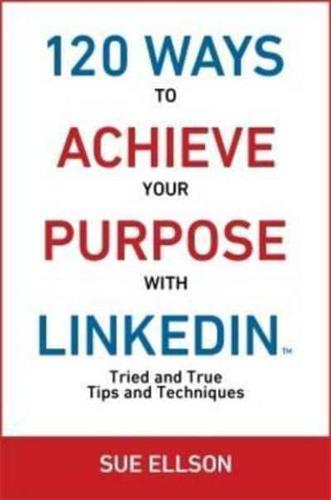 120 Ways To Achieve Your Purpose With LinkedIn : Tried And True Tips And Techniques