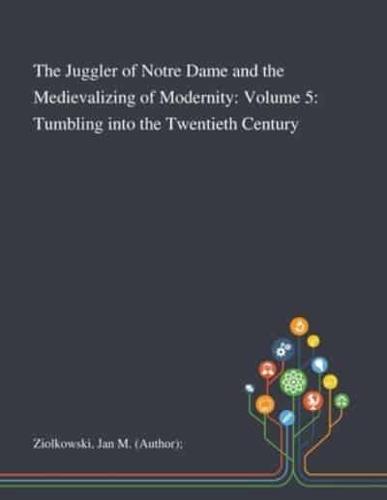 The Juggler of Notre Dame and the Medievalizing of Modernity: Volume 5: Tumbling Into the Twentieth Century