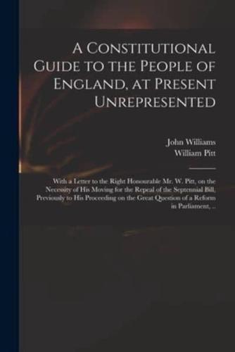 A Constitutional Guide to the People of England, at Present Unrepresented : With a Letter to the Right Honourable Mr. W. Pitt, on the Necessity of His Moving for the Repeal of the Septennial Bill, Previously to His Proceeding on the Great Question of A...