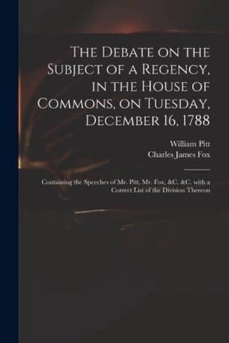 The Debate on the Subject of a Regency, in the House of Commons, on Tuesday, December 16, 1788 [microform] : Containing the Speeches of Mr. Pitt, Mr. Fox, &c. &c. With a Correct List of the Division Thereon