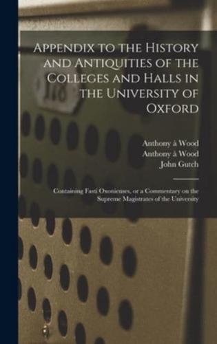Appendix to the History and Antiquities of the Colleges and Halls in the University of Oxford : Containing Fasti Oxonienses, or a Commentary on the Supreme Magistrates of the University