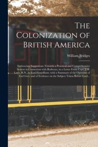 The Colonization of British America [microform] : Embracing Suggestions Towards a Practical and Comprehensive System in Connexion With Railways, in a Letter From Capt. J.M. Laws, R.N., to Earl Fitzwilliam: With a Summary of the Opinions of Earl Grey...