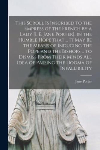 This Scroll Is Inscribed to the Empress of the French by a Lady [I. E. Jane Porter], in the Humble Hope That ... It May Be the Means of Inducing the Pope and the Bishops ... To Dismiss From Their Minds All Idea of Passing the Dogma of Infallibility...