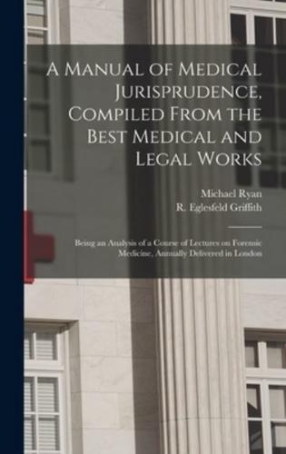 A Manual of Medical Jurisprudence, Compiled From the Best Medical and Legal Works: Being an Analysis of a Course of Lectures on Forensic Medicine, Annually Delivered in London