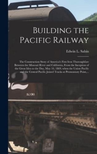 Building the Pacific Railway; the Construction-story of America's First Iron Thoroughfare Between the Missouri River and California, From the Inception of the Great Idea to the Day, May 10, 1869, When the Union Pacific and the Central Pacific Joined...