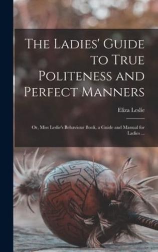 The Ladies' Guide to True Politeness and Perfect Manners : or, Miss Leslie's Behaviour Book, a Guide and Manual for Ladies ...