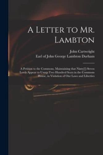 A Letter to Mr. Lambton : a Petition to the Commons, Maintaining That Ninty[!]-seven Lords Appear to Usurp Two Hundred Seats in the Commons House, in Violation of Our Laws and Liberties