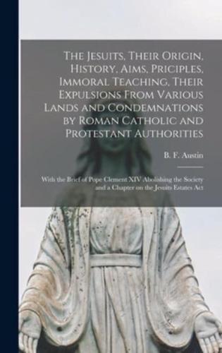 The Jesuits, Their Origin, History, Aims, Priciples, Immoral Teaching, Their Expulsions From Various Lands and Condemnations by Roman Catholic and Protestant Authorities [microform] : With the Brief of Pope Clement XIV Abolishing the Society and A...
