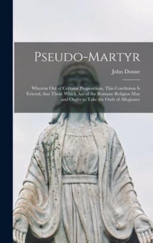 Pseudo-martyr : Wherein out of Certaine Propositions, This Conclusion is Evicted, That Those Which Are of the Romane Religion May and Ought to Take the Oath of Allegiance