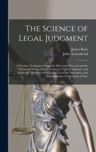 The Science of Legal Judgment : a Treatise Designed to Show the Materials Whereof, and the Process by Which, Courts Construct Their Judgments : and Adapted to Practical and General Use in the Discussion, and Determination, of Questions of Law