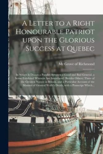 A Letter to a Right Honourable Patriot Upon the Glorious Success at Quebec [microform] : in Which is Drawn a Parallel Between a Good and Bad General, a Scene Exhibited Wherein Are Introduced (besides Others) Three of the Greatest Names in Britain, And...