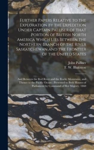 Further Papers Relative to the Exploration by the Expedition Under Captain Palliser of That Portion of British North America Which Lies Between the Northern Branch of the River Saskatchewan and the Frontier of the United States; and Between the Red...