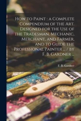 How to Paint : a Complete Compendium of the Art. Designed for the Use of the Tradesman, Mechanic, Merchant, and Farmer, and to Guide the Professional Painter ... / by F. B. Gardner ...