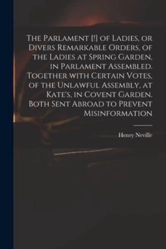 The Parlament [!] of Ladies, or Divers Remarkable Orders, of the Ladies at Spring Garden, in Parlament Assembled. Together With Certain Votes, of the Unlawful Assembly, at Kate's, in Covent Garden. Both Sent Abroad to Prevent Misinformation