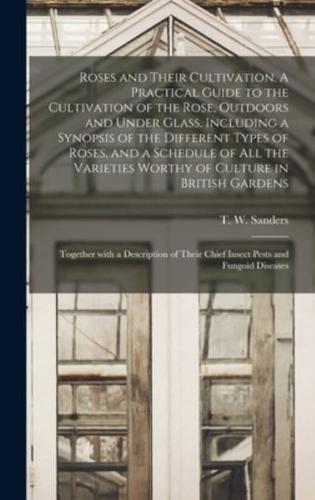 Roses and Their Cultivation. A Practical Guide to the Cultivation of the Rose, Outdoors and Under Glass, Including a Synopsis of the Different Types of Roses, and a Schedule of All the Varieties Worthy of Culture in British Gardens; Together With A...