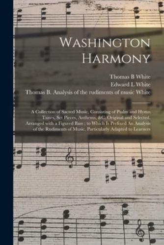 Washington Harmony : a Collection of Sacred Music, Consisting of Psalm and Hymn Tunes, Set Pieces, Anthems, &c. Original and Selected, Arranged With a Figured Bass ; to Which is Prefixed An Analysis of the Rudiments of Music, Particularly Adapted To...