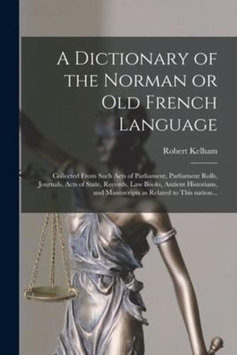 A Dictionary of the Norman or Old French Language : Collected From Such Acts of Parliament, Parliament Rolls, Journals, Acts of State, Records, Law Books, Antient Historians, and Manuscripts as Related to This Nation...