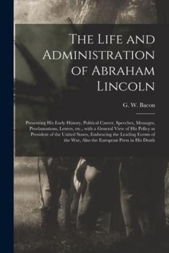 The Life and Administration of Abraham Lincoln : Presenting His Early History, Political Career, Speeches, Messages, Proclamations, Letters, Etc., With a General View of His Policy as President of the United States, Embracing the Leading Events of The...