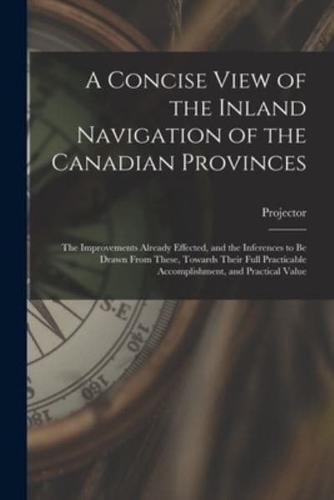 A Concise View of the Inland Navigation of the Canadian Provinces [microform]: the Improvements Already Effected, and the Inferences to Be Drawn From These, Towards Their Full Practicable Accomplishment, and Practical Value
