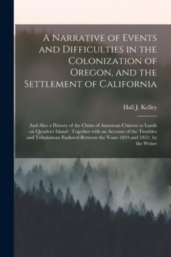 A Narrative of Events and Difficulties in the Colonization of Oregon, and the Settlement of California [microform] : and Also a History of the Claim of American Citizens to Lands on Quadra's Island : Together With an Account of the Troubles And...