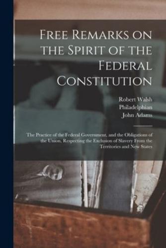 Free Remarks on the Spirit of the Federal Constitution : the Practice of the Federal Government, and the Obligations of the Union, Respecting the Exclusion of Slavery From the Territories and New States
