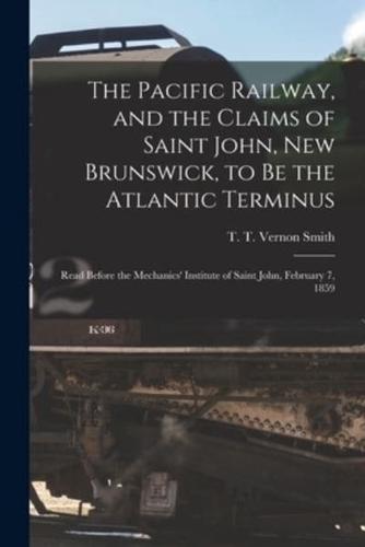 The Pacific Railway, and the Claims of Saint John, New Brunswick, to Be the Atlantic Terminus [microform] : Read Before the Mechanics' Institute of Saint John, February 7, 1859