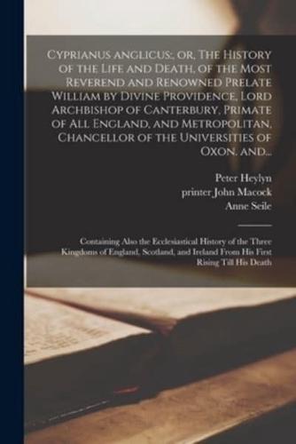 Cyprianus Anglicus:, or, The History of the Life and Death, of the Most Reverend and Renowned Prelate William by Divine Providence, Lord Archbishop of Canterbury, Primate of All England, and Metropolitan, Chancellor of the Universities of Oxon. And...