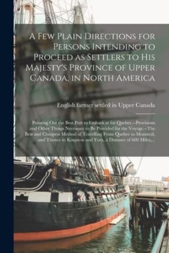 A Few Plain Directions for Persons Intending to Proceed as Settlers to His Majesty's Province of Upper Canada, in North America [microform] : Pointing out the Best Port to Embark at for Quebec.--Provisions and Other Things Necessary to Be Provided For...