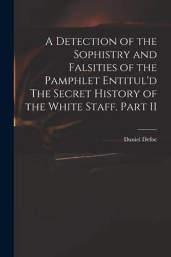 A Detection of the Sophistry and Falsities of the Pamphlet Entitul'd The Secret History of the White Staff. Part II